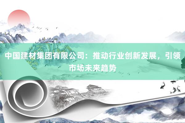 中国建材集团有限公司：推动行业创新发展，引领市场未来趋势